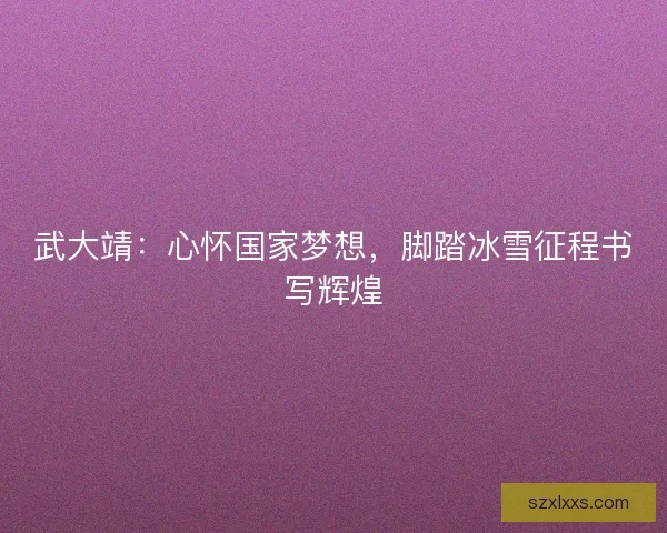 武大靖：心怀国家梦想，脚踏冰雪征程书写辉煌