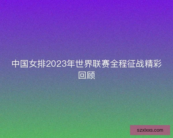 中国女排2023年世界联赛全程征战精彩回顾